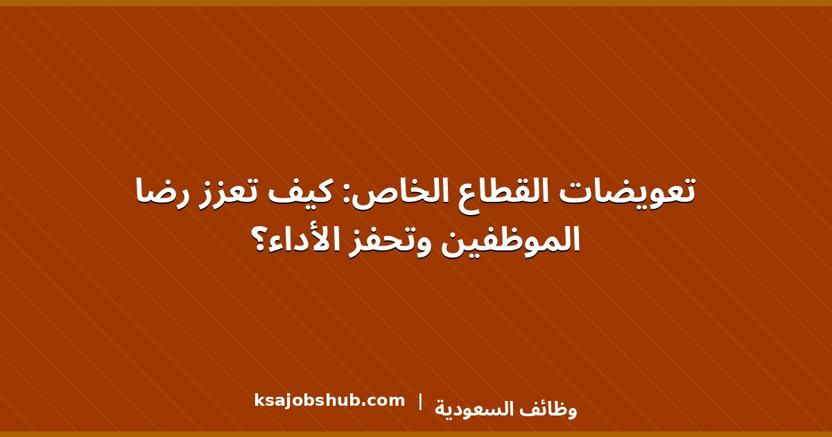 تعويضات القطاع الخاص: كيف تعزز رضا الموظفين وتحفز الأداء؟