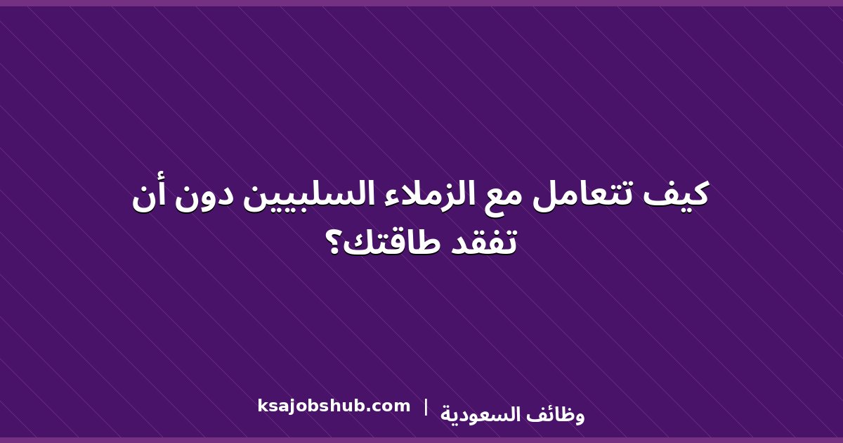 كيف تتعامل مع الزملاء السلبيين دون أن تفقد طاقتك؟